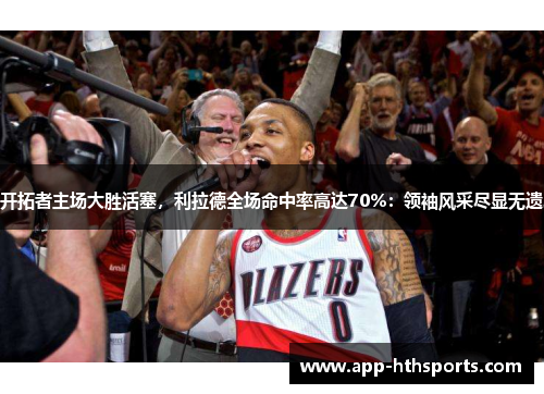 开拓者主场大胜活塞，利拉德全场命中率高达70%：领袖风采尽显无遗